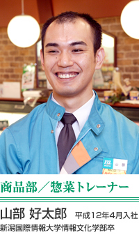 山部　好太郎 商品部／惣菜トレーナー 平成12年4月入社　新潟国際情報大学情報文化学部卒 